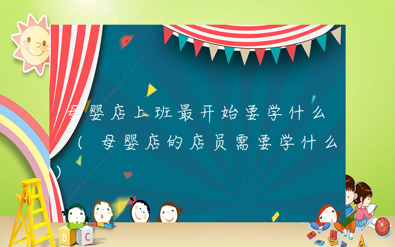 母婴店上班最开始要学什么 (母婴店的店员需要学什么)